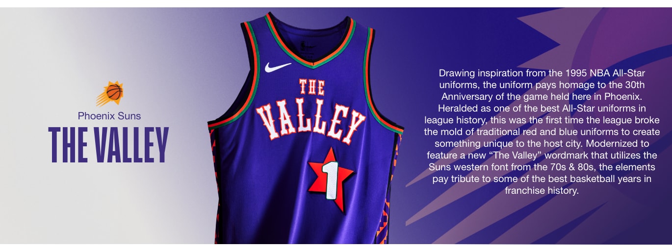 THE VALLEY. Drawing inspiration from the 1995 NBA All-Star uniforms, the uniform pays homage to the 30th Anniversary of the game held here in Phoenix. Heralded as one of the best All-Star uniforms in league history, this was the first time the league broke the mold of traditional red and blue uniforms to create something unique to the host city. Modernized to feature a new “The Valley” wordmark that utilizes the Suns western font from the 70s & 80s, the elements pay tribute to some of the best basketball years in franchise history.