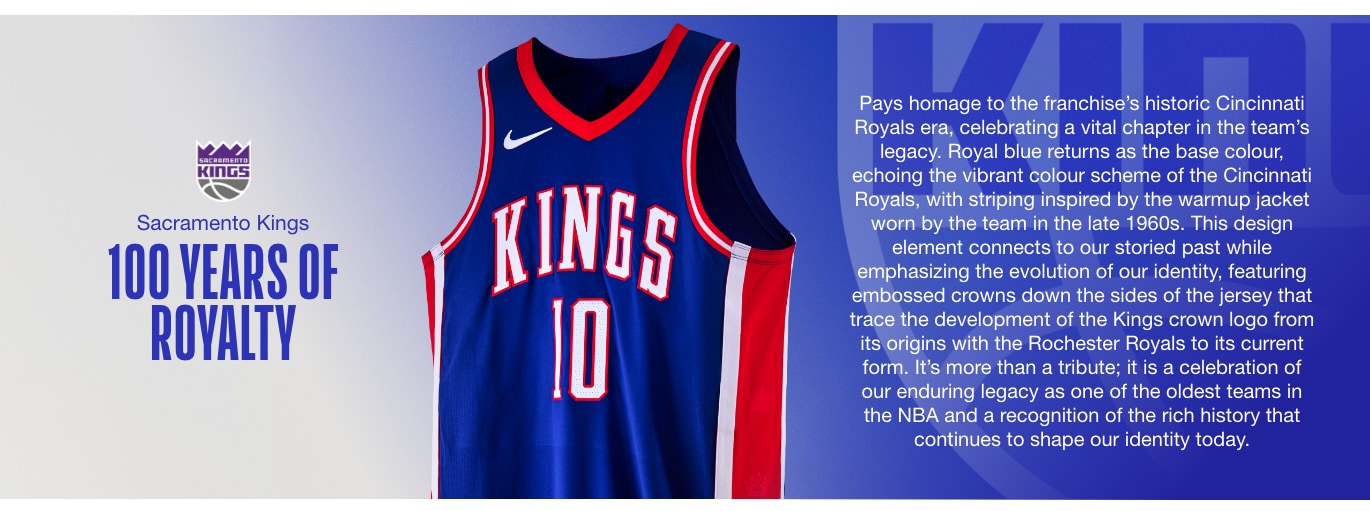 100 YEARS OF ROYALTY. Pays homage to the franchise’s historic Cincinnati Royals era, celebrating a vital chapter in the team’s legacy. Royal blue returns as the base colour, echoing the vibrant colour scheme of the Cincinnati Royals, with striping inspired by the warmup jacket worn by the team in the late 1960s. This design element connects to our storied past while emphasizing the evolution of our identity, featuring embossed crowns down the sides of the jersey that trace the development of the Kings crown logo from its origins with the Rochester Royals to its current form. It’s more than a tribute; it is a celebration of our enduring legacy as one of the oldest teams in the NBA and a recognition of the rich history that continues to shape our identity today.